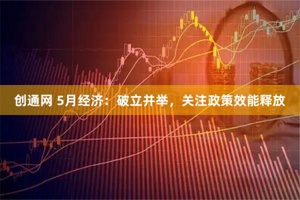 創通網 5月經濟：破立并舉，關注政策效能釋放